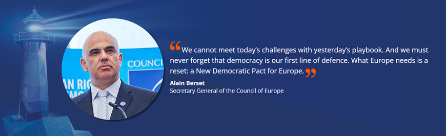 "We cannot meet today’s challenges with yesterday’s playbook. And we must never forget that democracy is our first line of defence. What Europe needs is a reset: a New Democratic Pact for Europe."  Alain Berset Secretary General of the Council of Europe